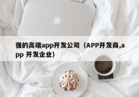 強(qiáng)的高端app開發(fā)公司（APP開發(fā)商,app 開發(fā)企業(yè)）