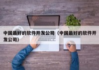 中國最好的軟件開發(fā)公司（中國最好的軟件開發(fā)公司）