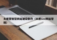 太原營銷型網(wǎng)站建設制作（太原seo網(wǎng)站管理）