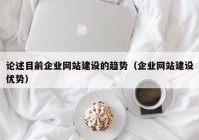 論述目前企業(yè)網(wǎng)站建設(shè)的趨勢(shì)（企業(yè)網(wǎng)站建設(shè)優(yōu)勢(shì)）