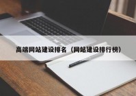 高端網(wǎng)站建設(shè)排名（網(wǎng)站建設(shè)排行榜）