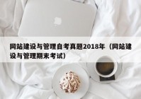 網(wǎng)站建設(shè)與管理自考真題2018年（網(wǎng)站建設(shè)與管理期末考試）