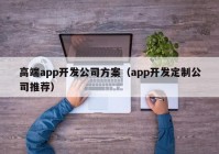 高端app開發(fā)公司方案（app開發(fā)定制公司推薦）