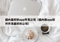 國內(nèi)最好的app開發(fā)公司（國內(nèi)做app軟件開發(fā)最好的公司）